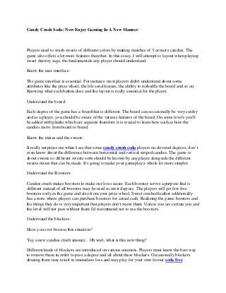 Candy Crush Soda: Now Enjoy Gaming In A New Manner
Players need to crush sweets of different colors by making matches of 3 or more candies. The
game also offers a lot more features than that. In this essay, I will attempt to layout when playing
sweet destroy saga, the fundamentals any player should understand.
Know the user interface:
The game interface is essential. For instance most players didn't understand about some
attributes like the prize wheel, the life send feature, the ability to reshuffle the board and so on.
Knowing what each button does and the layout is really essential for the player.
Understand the board:
Each degree of the game has a board that is different. The board can occasionally be very catchy
and as a player, you should be aware of the various features of the board. On some levels you'll
be added with planks which are separate therefore it is crucial to learn how such as how the
candies move from board to board.
Know the mixes and the sweets:
It really surprises me when I see that some candy crush soda players on elevated degrees, don' t
even know about the difference between horizontal and vertical striped candies. The game is
about sweets so different sweets sorts should be known by any player alongside the different
sweets mixes that can be made. It's going to make your gameplay a whole lot more simpler.
Understand the Boosters:
Candies crush makes boosters to make our lives easier. Each booster serves a purpose that is
different instead of all boosters may be used in most degrees. The players will get few free
boosters early in the game and also from your prize wheel. Sweet crushed leather additionally
has a store where players can purchase boosters for actual cash. Realizing the game boosters and
the things they do is very important that players don't waste them. Unless you are certain you and
the level will not pass without them I'd recommend not to use the boosters.
Understand the blockers:
Have you ever been in this situation?
Yay a new candies crush amount... Oh wait, what is this new thing?
Different kinds of blockers are introduced on various amounts. Players must know the best way
to remove them in order to pass a degree and all about these blockers. Occasionally blockers
abusing them may result in immediate loss and may play for your own favour soda free.
 
