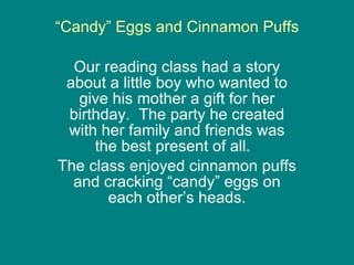 “ Candy” Eggs and Cinnamon Puffs Our reading class had a story about a little boy who wanted to give his mother a gift for her birthday.  The party he created with her family and friends was the best present of all.  The class enjoyed cinnamon puffs and cracking “candy” eggs on each other’s heads. 