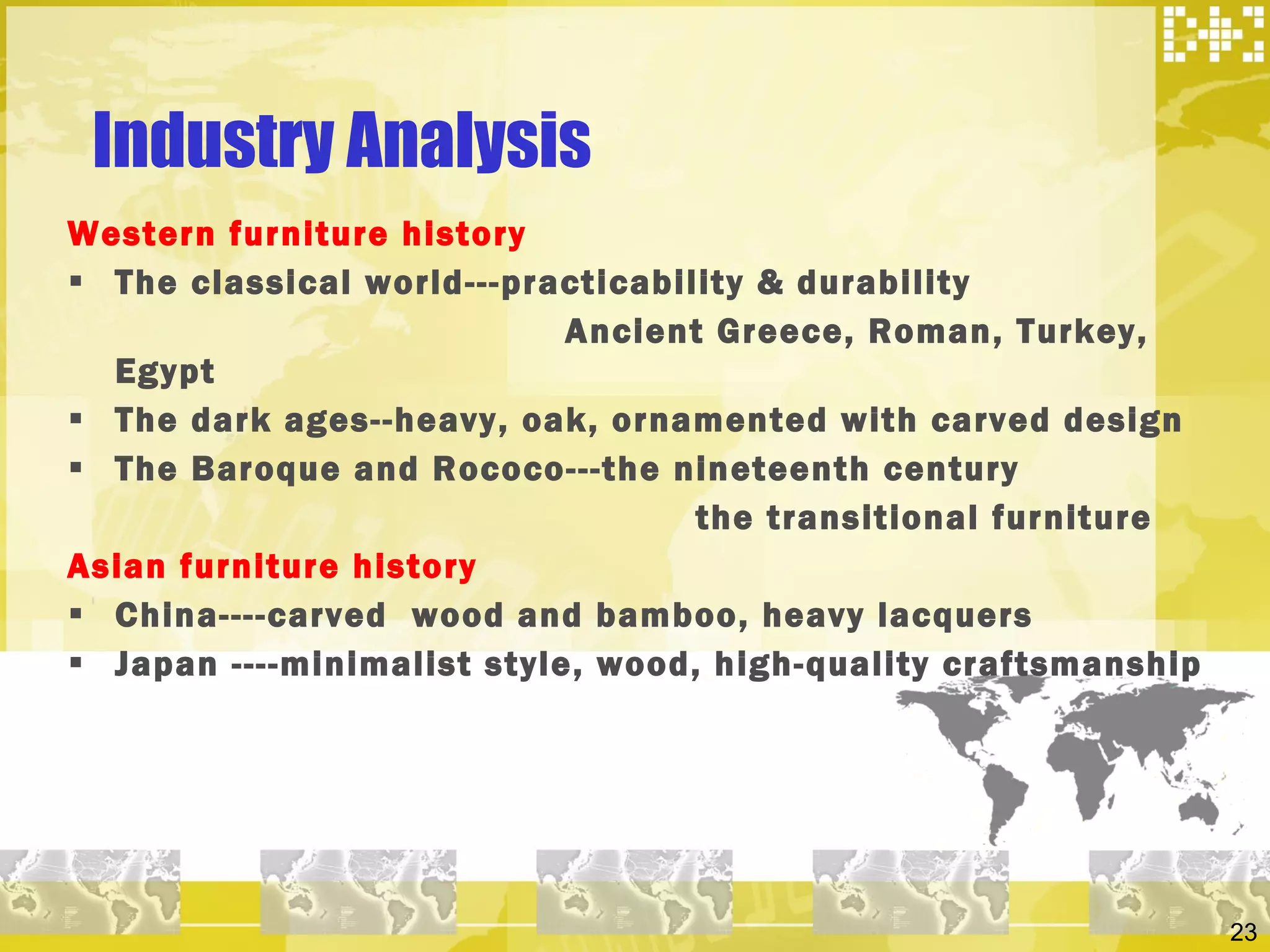 Industry Analysis  Western furniture history  The classical world---practicability & durability Ancient Greece, Roman, Turkey, Egypt The dark ages--heavy, oak, ornamented with carved design The Baroque and Rococo---the nineteenth century the transitional furniture  Asian furniture history  China----carved  wood and bamboo, heavy lacquers Japan ----minimalist style, wood, high-quality craftsmanship  
