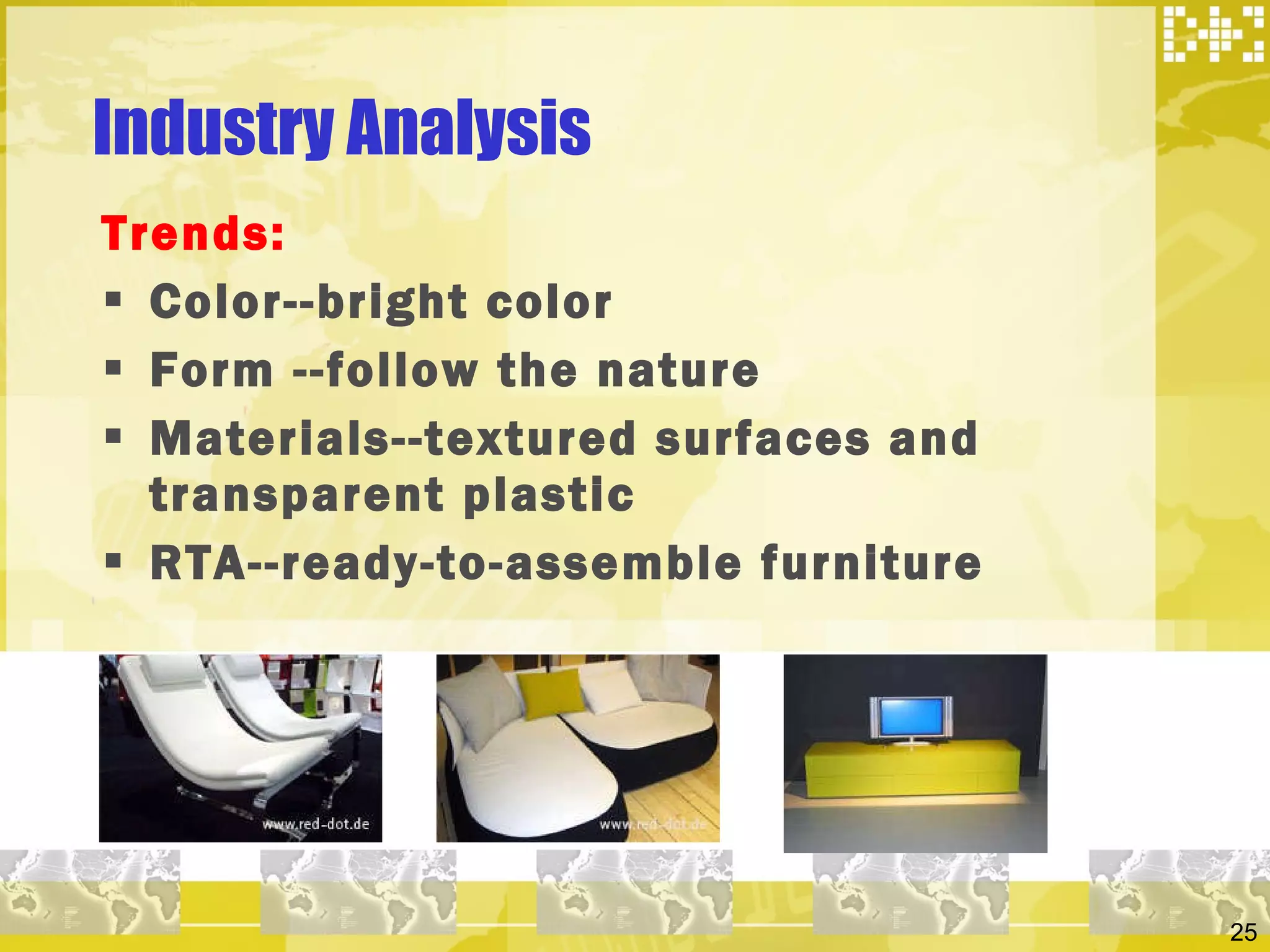 Industry Analysis  Trends: Color--bright color  Form --follow the nature  Materials--textured surfaces and transparent plastic  RTA--ready-to-assemble furniture  
