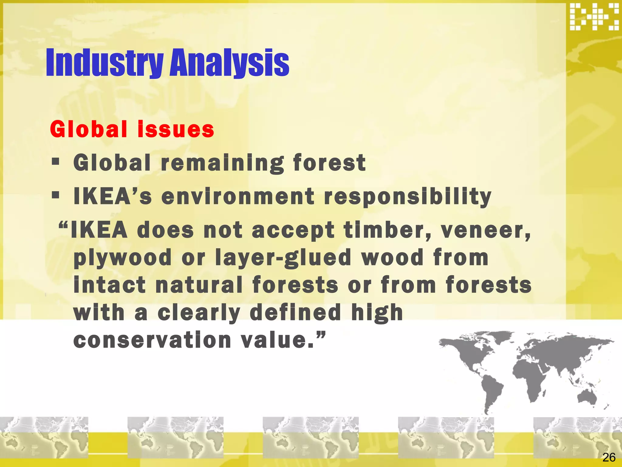 Industry Analysis  Global issues  Global remaining forest  IKEA’s environment responsibility “ IKEA does not accept timber, veneer, plywood or layer-glued wood from intact natural forests or from forests with a clearly defined high conservation value.” 