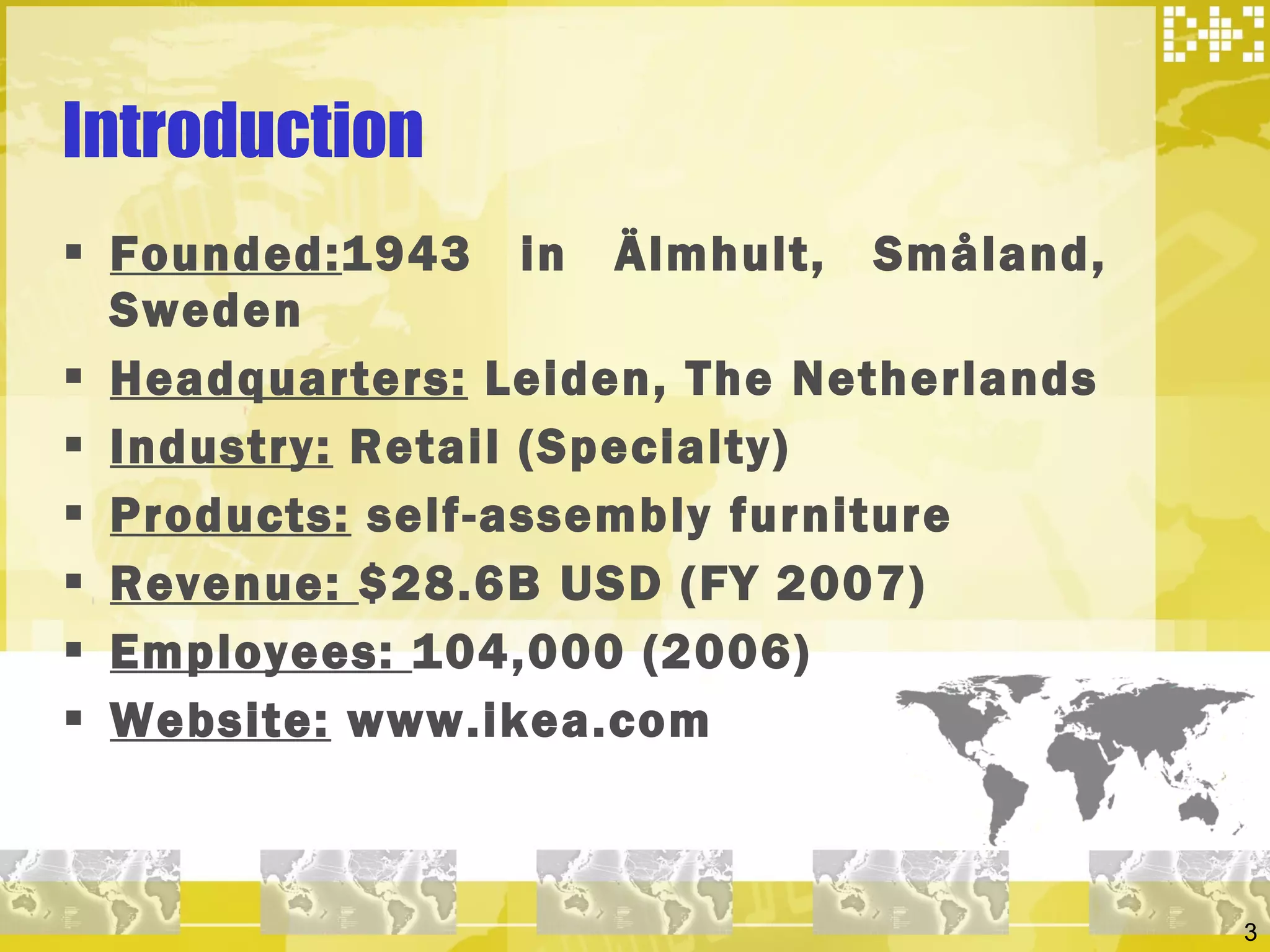 Introduction Founded: 1943 in Älmhult, Småland, Sweden Headquarters:  Leiden, The Netherlands Industry:  Retail (Specialty) Products:  self-assembly furniture Revenue:  $28.6B USD (FY 2007) Employees:  104,000 (2006) Website:  www.ikea.com 