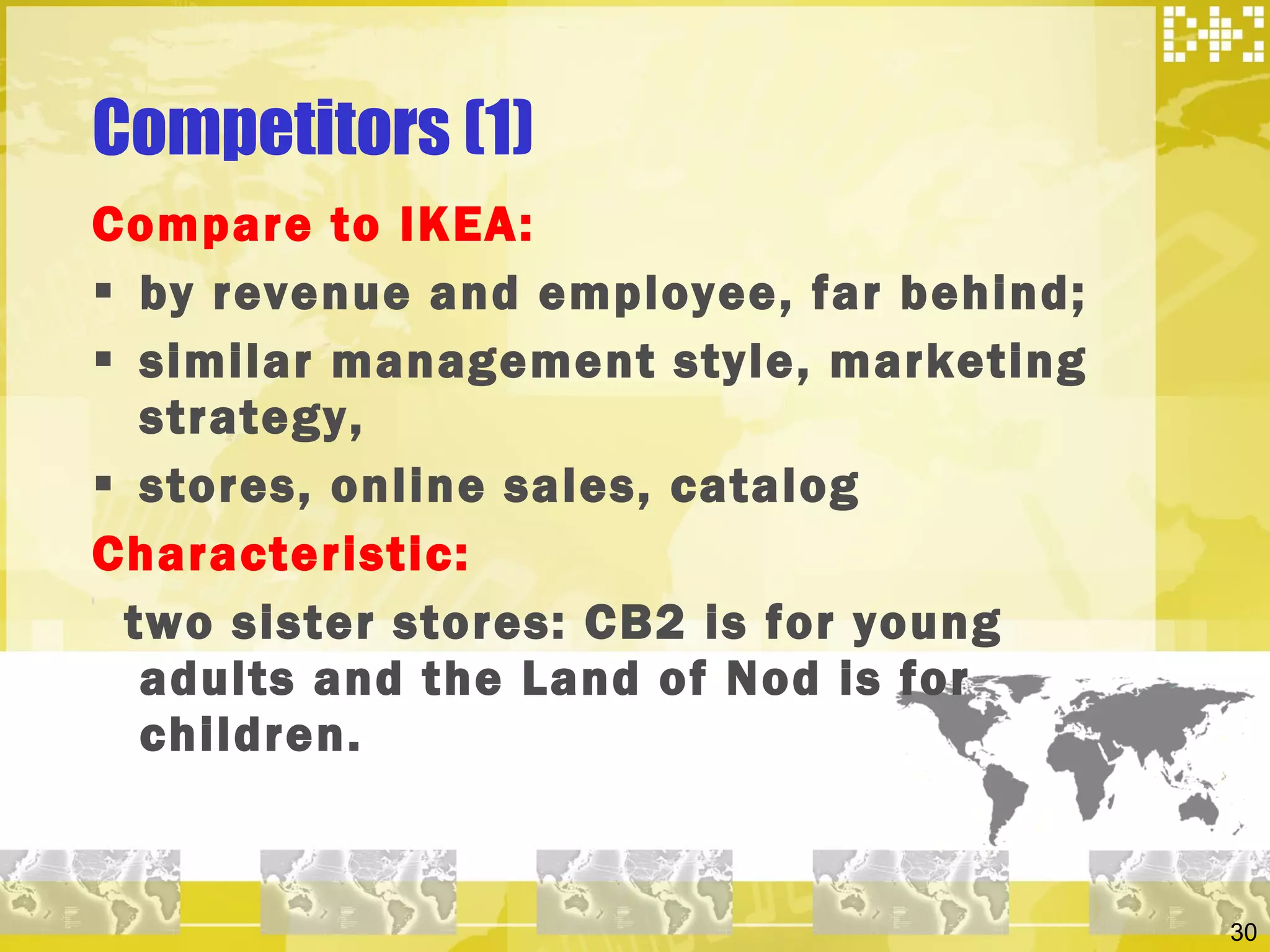 Competitors (1) Compare to IKEA:  by revenue and employee, far behind; similar management style, marketing strategy,  stores, online sales, catalog Characteristic:  two sister stores: CB2 is for young adults and the Land of Nod is for children.  