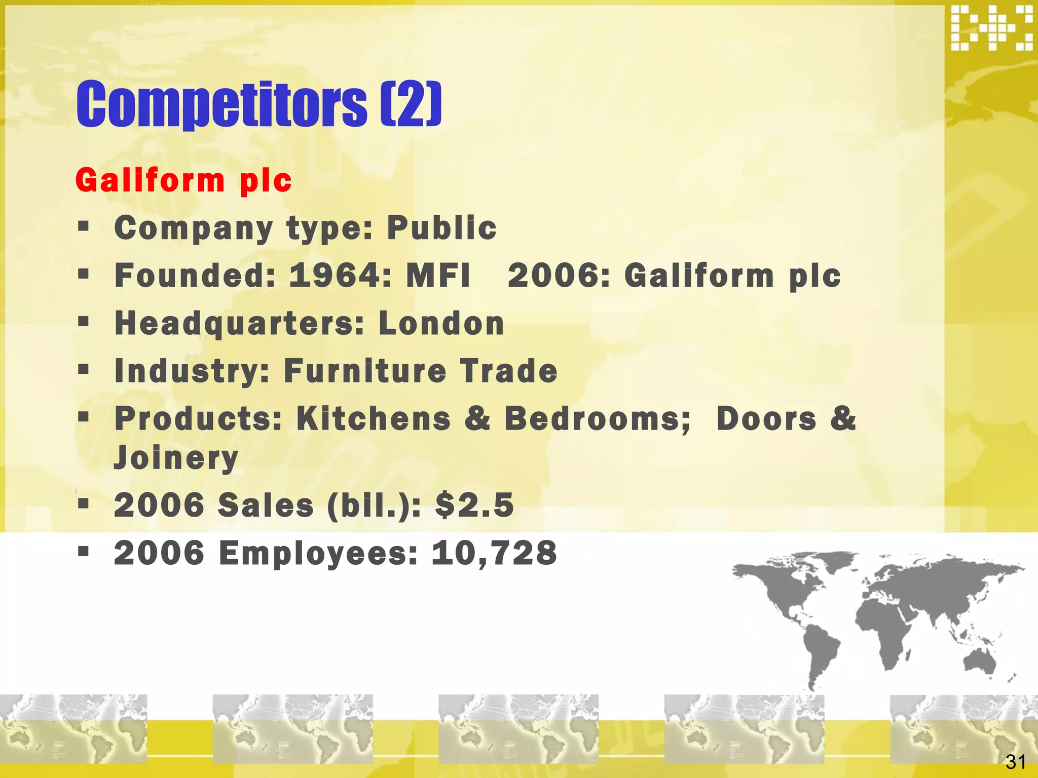 Competitors (2) Galiform plc  Company type: Public Founded: 1964: MFI  2006: Galiform plc Headquarters: London Industry: Furniture Trade Products: Kitchens & Bedrooms;  Doors & Joinery 2006 Sales (bil.): $2.5 2006 Employees: 10,728 