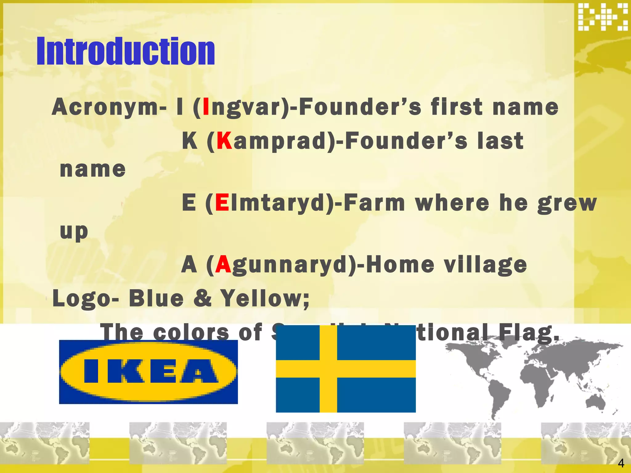 Introduction Acronym- I ( I ngvar)-Founder’s first name K ( K amprad)-Founder’s last name E ( E lmtaryd)-Farm where he grew up A ( A gunnaryd)-Home village Logo- Blue & Yellow; The colors of Swedish National Flag. 