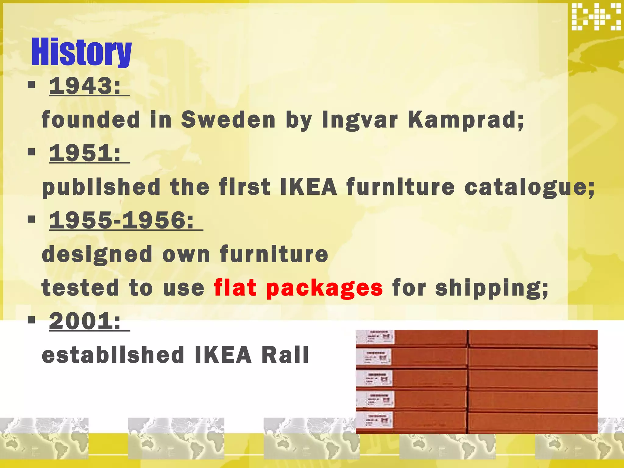 1943:  founded in Sweden by Ingvar Kamprad; 1951:  published the first IKEA furniture catalogue; 1955-1956:  designed own furniture tested to use  flat packages  for shipping; 2001:  established IKEA Rail History 