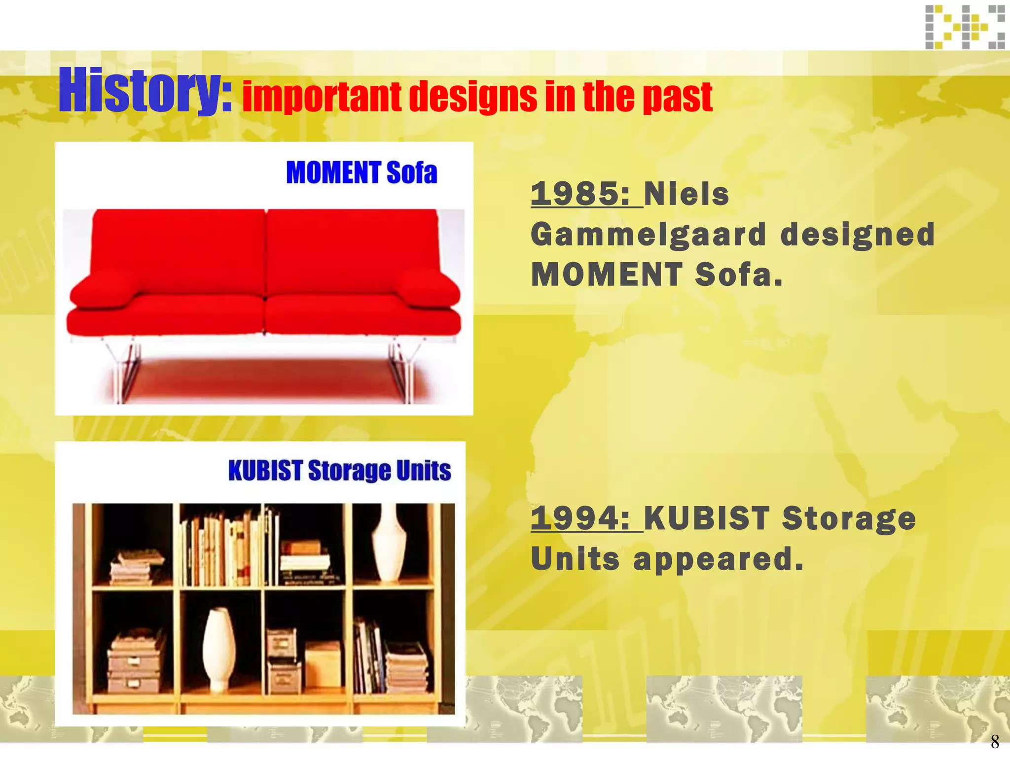History:  important designs in the past 1985:  Niels Gammelgaard designed MOMENT Sofa. 1994:  KUBIST Storage Units appeared. 