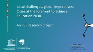 Local challenges, global imperatives:
Cities at the forefront to achieve
Education 2030
An IIEP research project
Candy Lugaz
IIEP-UNESCO Paris
c.lugaz@iiep.unesco.org
 