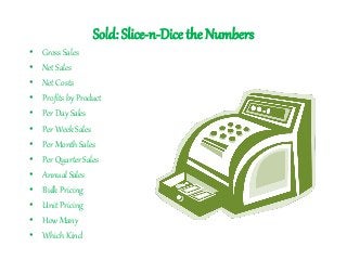 Sold: Slice-n-Dice the Numbers
• Gross Sales
• Net Sales
• Net Costs
• Profits by Product
• Per Day Sales
• Per Week Sales
• Per Month Sales
• Per Quarter Sales
• Annual Sales
• Bulk Pricing
• Unit Pricing
• How Many
• Which Kind
 