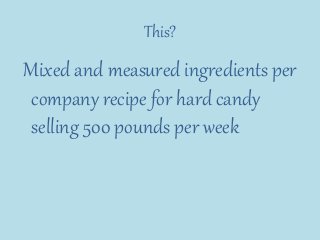 This?
Mixed and measured ingredients per
company recipe for hard candy
selling 500 pounds per week
 