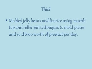 This?
• Molded jelly beans and licorice using marble
top and roller pin techniques to mold pieces
and sold $100 worth of product per day.
 