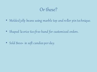 Or these?
• Molded jelly beans using marble top and roller pin technique.
• Shaped licorice ties free-hand for customized orders.
• Sold $100+ in soft candies per day.
 