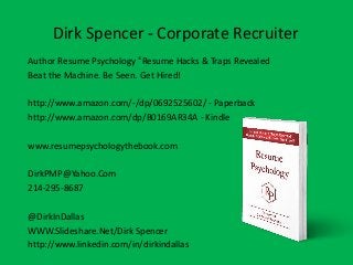 Dirk Spencer - Corporate Recruiter
Author Resume Psychology ©
Resume Hacks & Traps Revealed
Beat the Machine. Be Seen. Get Hired!
http://www.amazon.com/-/dp/0692525602/ - Paperback
http://www.amazon.com/dp/B0169AR34A - Kindle
www.resumepsychologythebook.com
DirkPMP@Yahoo.Com
214-295-8687
@DirkInDallas
WWW.Slideshare.Net/Dirk Spencer
http://www.linkedin.com/in/dirkindallas
 