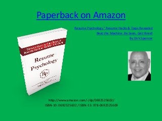 Paperback on Amazon
Resume Psychology ©
Resume Hacks & Traps Revealed
Beat the Machine. Be Seen. Get Hired!
By Dirk Spencer
http://www.amazon.com/-/dp/0692525602/
ISBN-10: 0692525602 / ISBN-13: 978-0692525609
 