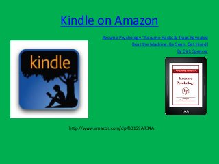 Kindle on Amazon
Resume Psychology ©
Resume Hacks & Traps Revealed
Beat the Machine. Be Seen. Get Hired!
By Dirk Spencer
http://www.amazon.com/dp/B0169AR34A
 