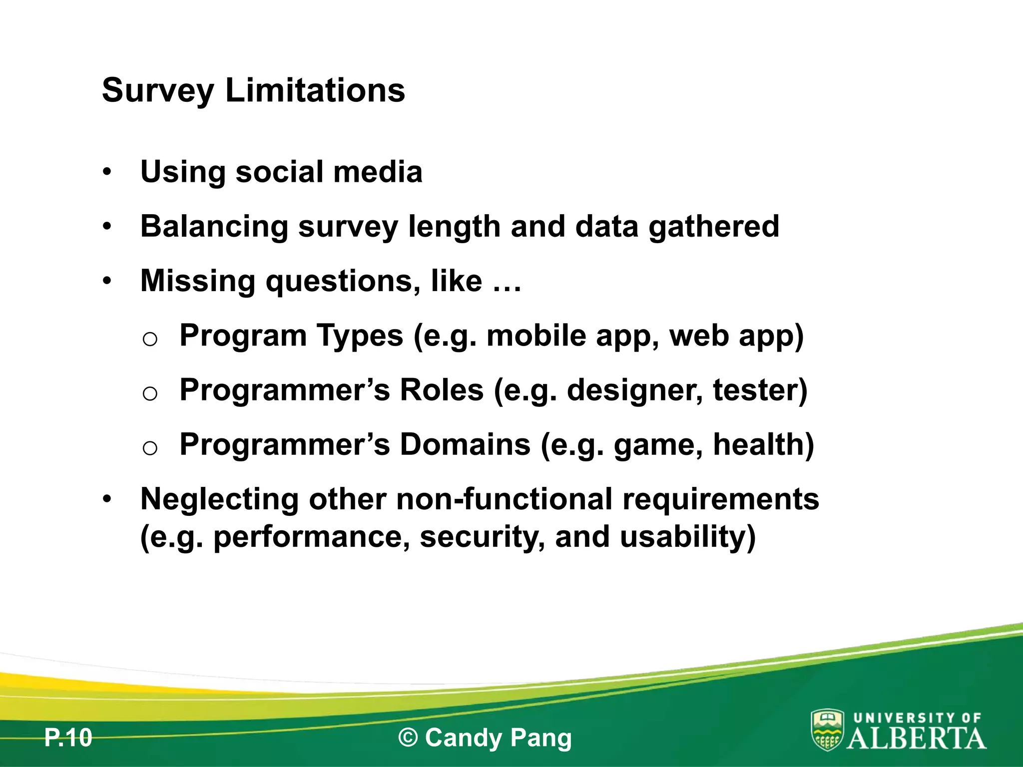 P.10 © Candy Pang
• Using social media
• Balancing survey length and data gathered
• Missing questions, like …
o Program Types (e.g. mobile app, web app)
o Programmer’s Roles (e.g. designer, tester)
o Programmer’s Domains (e.g. game, health)
• Neglecting other non-functional requirements
(e.g. performance, security, and usability)
Survey Limitations
 