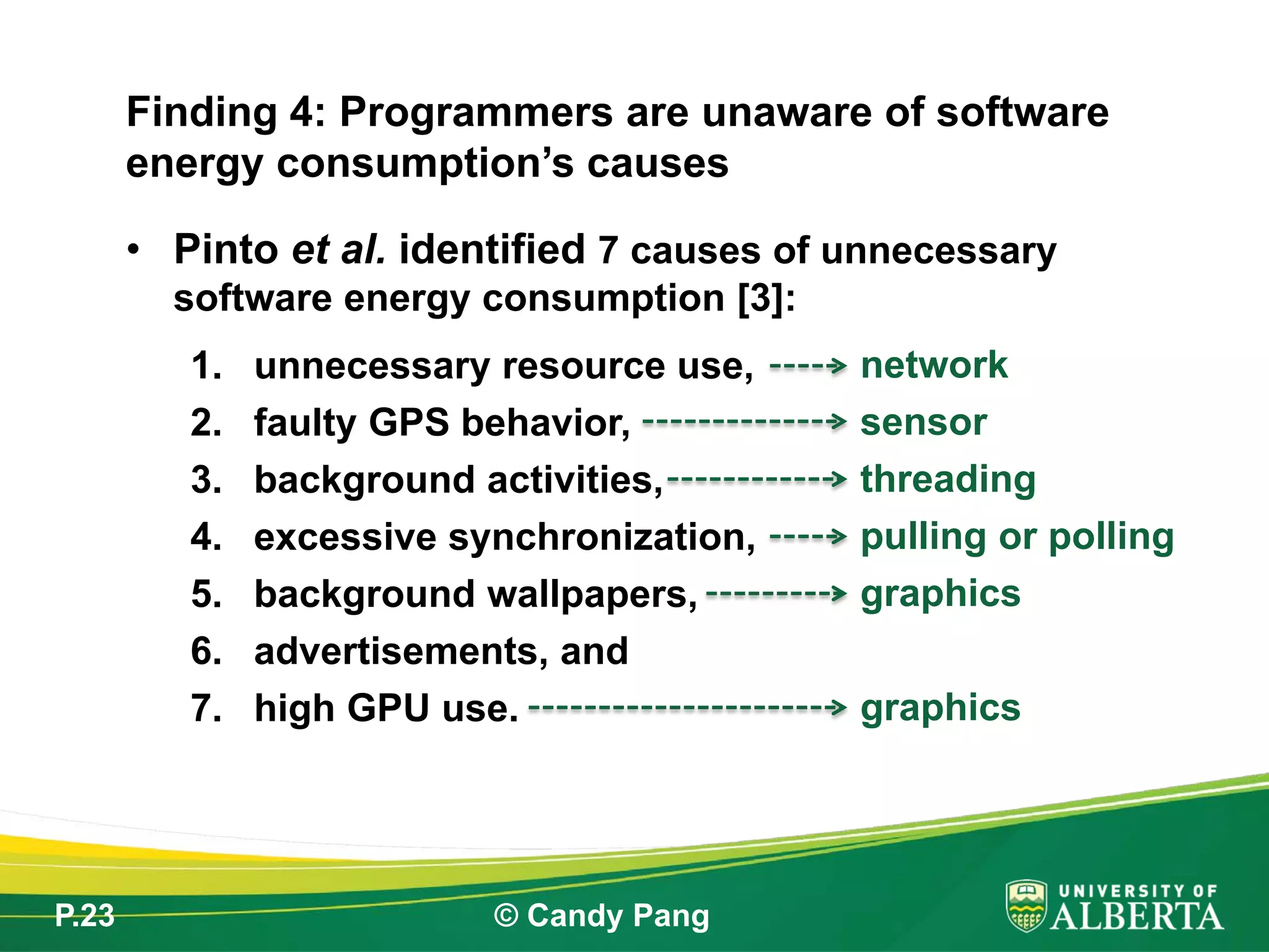 P.23 © Candy Pang
• Pinto et al. identified 7 causes of unnecessary
software energy consumption [3]:
1. unnecessary resource use,
2. faulty GPS behavior,
3. background activities,
4. excessive synchronization,
5. background wallpapers,
6. advertisements, and
7. high GPU use.
Finding 4: Programmers are unaware of software
energy consumption’s causes
network
sensor
threading
pulling or polling
graphics
graphics
 