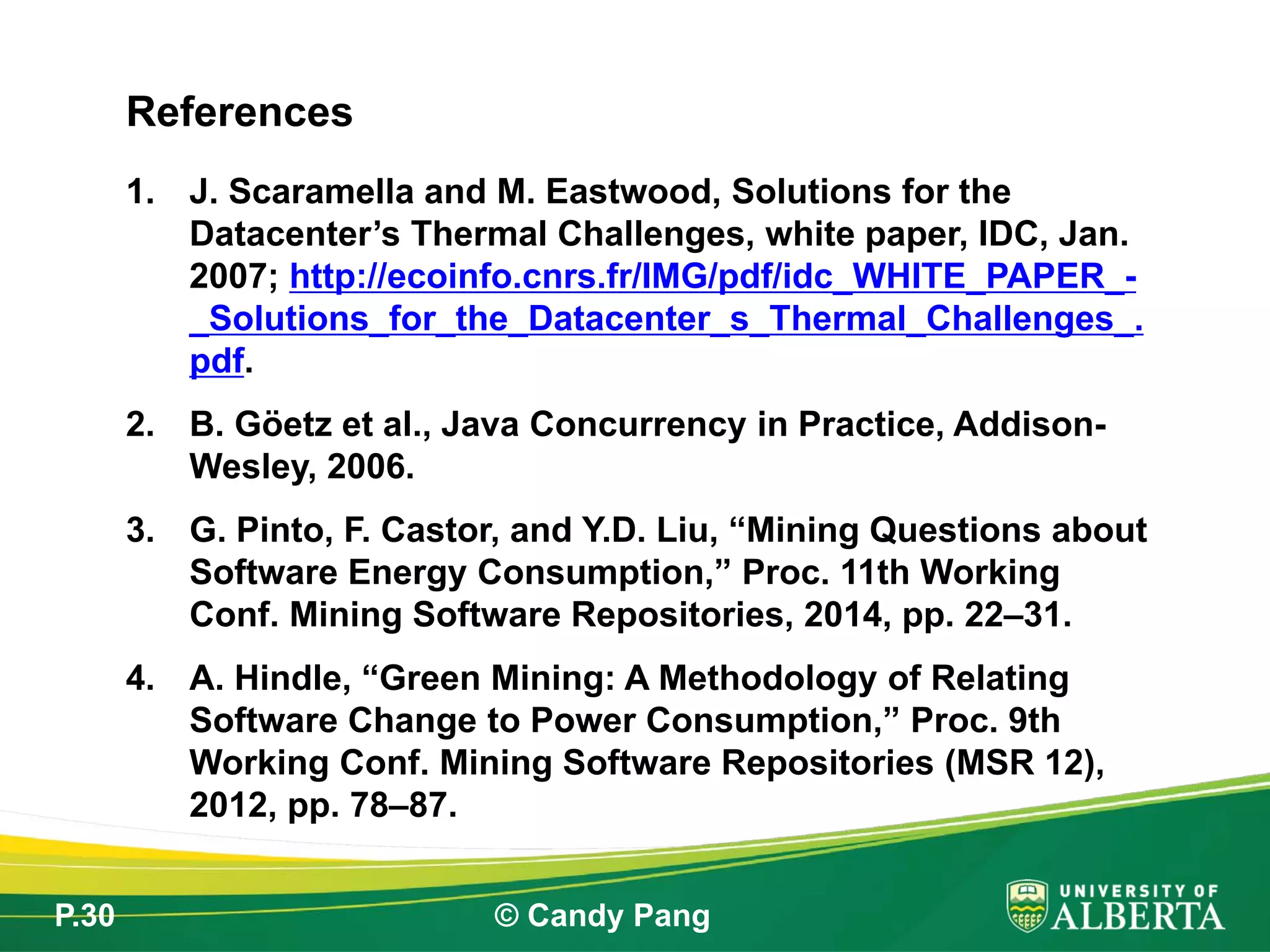 P.30 © Candy Pang
1. J. Scaramella and M. Eastwood, Solutions for the
Datacenter’s Thermal Challenges, white paper, IDC, Jan.
2007; http://ecoinfo.cnrs.fr/IMG/pdf/idc_WHITE_PAPER_-
_Solutions_for_the_Datacenter_s_Thermal_Challenges_.
pdf.
2. B. Göetz et al., Java Concurrency in Practice, Addison-
Wesley, 2006.
3. G. Pinto, F. Castor, and Y.D. Liu, “Mining Questions about
Software Energy Consumption,” Proc. 11th Working
Conf. Mining Software Repositories, 2014, pp. 22–31.
4. A. Hindle, “Green Mining: A Methodology of Relating
Software Change to Power Consumption,” Proc. 9th
Working Conf. Mining Software Repositories (MSR 12),
2012, pp. 78–87.
References
 