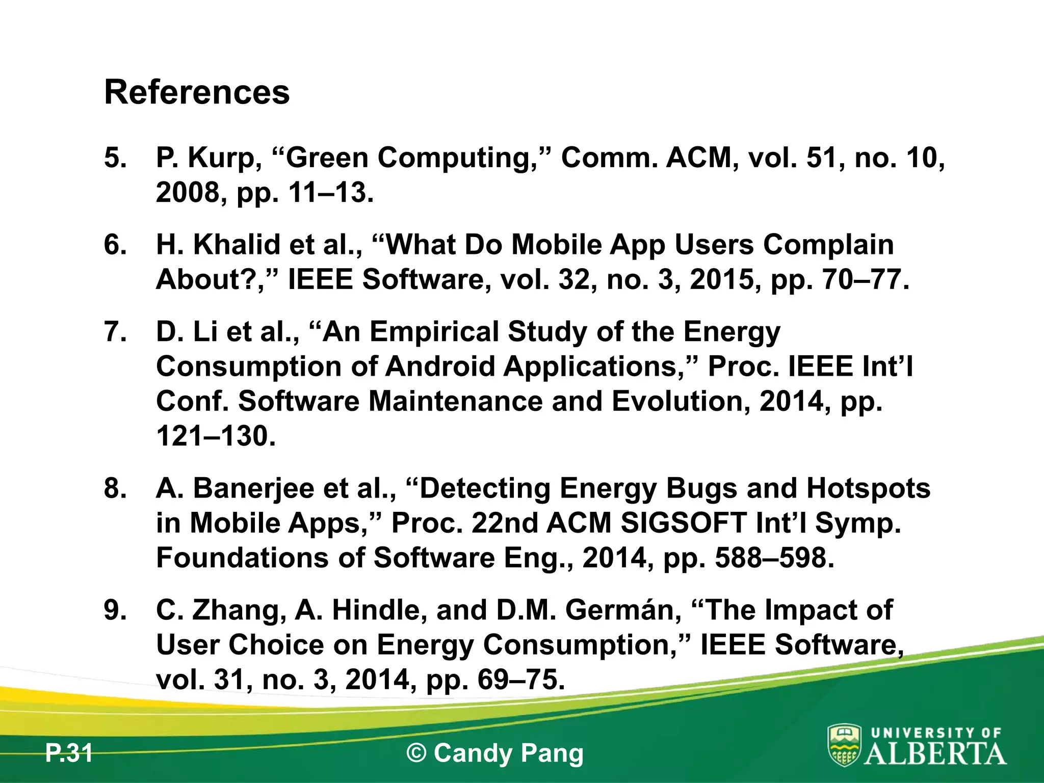 P.31 © Candy Pang
5. P. Kurp, “Green Computing,” Comm. ACM, vol. 51, no. 10,
2008, pp. 11–13.
6. H. Khalid et al., “What Do Mobile App Users Complain
About?,” IEEE Software, vol. 32, no. 3, 2015, pp. 70–77.
7. D. Li et al., “An Empirical Study of the Energy
Consumption of Android Applications,” Proc. IEEE Int’l
Conf. Software Maintenance and Evolution, 2014, pp.
121–130.
8. A. Banerjee et al., “Detecting Energy Bugs and Hotspots
in Mobile Apps,” Proc. 22nd ACM SIGSOFT Int’l Symp.
Foundations of Software Eng., 2014, pp. 588–598.
9. C. Zhang, A. Hindle, and D.M. Germán, “The Impact of
User Choice on Energy Consumption,” IEEE Software,
vol. 31, no. 3, 2014, pp. 69–75.
References
 