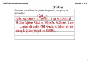 Candy Project Business Letter.notebook                                              November 09, 2012


                                                          Shidner
                  Introduce yourself and the project that you and your group are 
                  completing. 
                  _______________________________________________________
                  _______________________________________________________
                  _______________________________________________________
                  _______________________________________________________
                  _______________________________________________________
                  _______________________________________________________
                  _______________________________________________________




                                                                                                        1
 