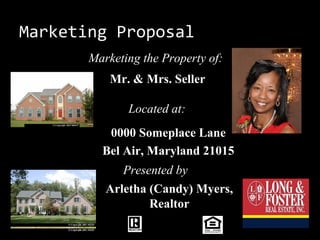 Marketing Proposal
       Marketing the Property of:
           Mr. & Mrs. Seller

              Located at:
          0000 Someplace Lane
         Bel Air, Maryland 21015
             Presented by
          Arletha (Candy) Myers,
                  Realtor
 