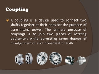 Coupling

   A coupling is a device used to connect two
    shafts together at their ends for the purpose of
    transmitting power. The primary purpose of
    couplings is to join two pieces of rotating
    equipment while permitting some degree of
    misalignment or end movement or both.
 