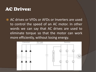 AC Drives:

   AC drives or VFDs or AFDs or Inverters are used
    to control the speed of an AC motor. In other
    words we can say that AC drives are used to
    eliminate torque so that the motor can work
    more efficiently, without losing energy.
 