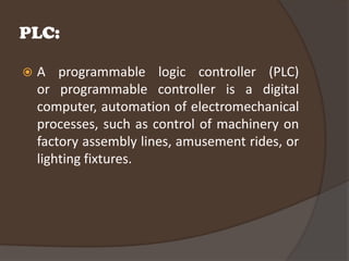 PLC:

   A programmable logic controller (PLC)
    or programmable controller is a digital
    computer, automation of electromechanical
    processes, such as control of machinery on
    factory assembly lines, amusement rides, or
    lighting fixtures.
 