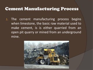 Cement Manufacturing Process

1.   The cement manufacturing process begins
     when limestone, the basic raw material used to
     make cement, is is either quarried from an
     open pit quarry or mined from an underground
     mine.
 