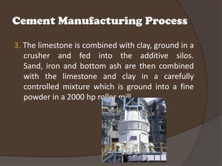 Cement Manufacturing Process

3. The limestone is combined with clay, ground in a
   crusher and fed into the additive silos.
   Sand, iron and bottom ash are then combined
   with the limestone and clay in a carefully
   controlled mixture which is ground into a fine
   powder in a 2000 hp roller mill.
 