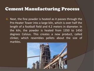 Cement Manufacturing Process

4. Next, the fine powder is heated as it passes through the
   Pre-Heater Tower into a large kiln, which is over half the
   length of a football field and 4.2 meters in diameter. In
   the kiln, the powder is heated from 1350 to 1450
   degrees Celsius. This creates a new product, called
   clinker, which resembles pellets about the size of
   marbles.
 