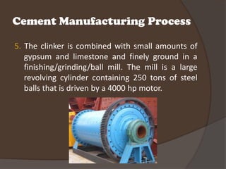Cement Manufacturing Process

5. The clinker is combined with small amounts of
   gypsum and limestone and finely ground in a
   finishing/grinding/ball mill. The mill is a large
   revolving cylinder containing 250 tons of steel
   balls that is driven by a 4000 hp motor.
 