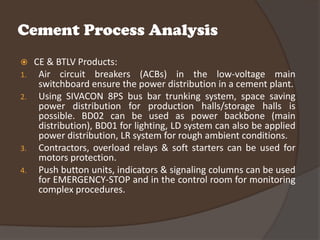 Cement Process Analysis
    CE & BTLV Products:
1.    Air circuit breakers (ACBs) in the low-voltage main
      switchboard ensure the power distribution in a cement plant.
2.    Using SIVACON 8PS bus bar trunking system, space saving
      power distribution for production halls/storage halls is
      possible. BD02 can be used as power backbone (main
      distribution), BD01 for lighting, LD system can also be applied
      power distribution, LR system for rough ambient conditions.
3.    Contractors, overload relays & soft starters can be used for
      motors protection.
4.    Push button units, indicators & signaling columns can be used
      for EMERGENCY-STOP and in the control room for monitoring
      complex procedures.
 