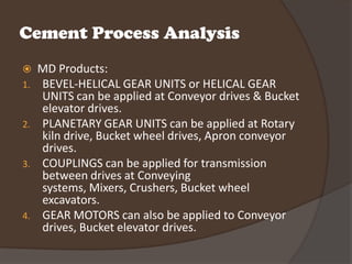Cement Process Analysis
    MD Products:
1.   BEVEL-HELICAL GEAR UNITS or HELICAL GEAR
     UNITS can be applied at Conveyor drives & Bucket
     elevator drives.
2.   PLANETARY GEAR UNITS can be applied at Rotary
     kiln drive, Bucket wheel drives, Apron conveyor
     drives.
3.   COUPLINGS can be applied for transmission
     between drives at Conveying
     systems, Mixers, Crushers, Bucket wheel
     excavators.
4.   GEAR MOTORS can also be applied to Conveyor
     drives, Bucket elevator drives.
 