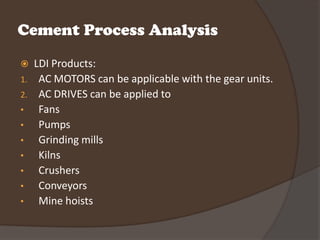 Cement Process Analysis
    LDI Products:
1.    AC MOTORS can be applicable with the gear units.
2.    AC DRIVES can be applied to
•     Fans
•     Pumps
•     Grinding mills
•     Kilns
•     Crushers
•     Conveyors
•     Mine hoists
 