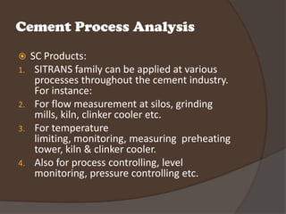 Cement Process Analysis
  SC Products:
1.  SITRANS family can be applied at various
    processes throughout the cement industry.
    For instance:
2. For flow measurement at silos, grinding
    mills, kiln, clinker cooler etc.
3. For temperature
    limiting, monitoring, measuring preheating
    tower, kiln & clinker cooler.
4. Also for process controlling, level
    monitoring, pressure controlling etc.
 