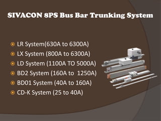 SIVACON 8PS Bus Bar Trunking System


 LR System(630A to 6300A)
 LX System (800A to 6300A)
 LD System (1100A TO 5000A)
 BD2 System (160A to 1250A)
 BD01 System (40A to 160A)
 CD-K System (25 to 40A)
 