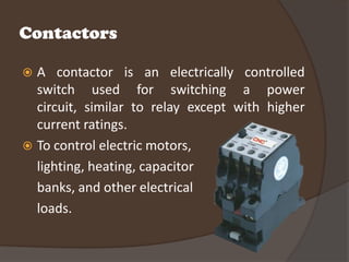 Contactors

 A contactor is an electrically controlled
  switch used for switching a power
  circuit, similar to relay except with higher
  current ratings.
 To control electric motors,
  lighting, heating, capacitor
  banks, and other electrical
  loads.
 