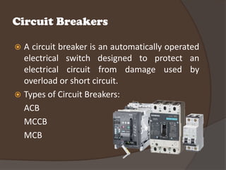 Circuit Breakers

 A circuit breaker is an automatically operated
  electrical switch designed to protect an
  electrical circuit from damage used by
  overload or short circuit.
 Types of Circuit Breakers:
  ACB
  MCCB
  MCB
 