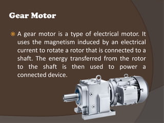 Gear Motor

   A gear motor is a type of electrical motor. It
    uses the magnetism induced by an electrical
    current to rotate a rotor that is connected to a
    shaft. The energy transferred from the rotor
    to the shaft is then used to power a
    connected device.
 