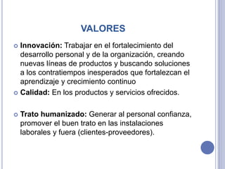 VALORES
 Innovación: Trabajar en el fortalecimiento del
desarrollo personal y de la organización, creando
nuevas líneas de productos y buscando soluciones
a los contratiempos inesperados que fortalezcan el
aprendizaje y crecimiento continuo
 Calidad: En los productos y servicios ofrecidos.
 Trato humanizado: Generar al personal confianza,
promover el buen trato en las instalaciones
laborales y fuera (clientes-proveedores).
 