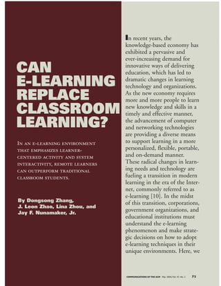 In recent years, the
knowledge-based economy has
exhibited a pervasive and
ever-increasing demand for
innovative ways of delivering
education, which has led to
dramatic changes in learning
technology and organizations.
As the new economy requires
more and more people to learn
new knowledge and skills in a
timely and effective manner,
the advancement of computer
and networking technologies
are providing a diverse means
to support learning in a more
personalized, flexible, portable,
and on-demand manner.
These radical changes in learn-
ing needs and technology are
fueling a transition in modern
learning in the era of the Inter-
net, commonly referred to as
e-learning [10]. In the midst
of this transition, corporations,
government organizations, and
educational institutions must
understand the e-learning
phenomenon and make strate-
gic decisions on how to adopt
e-learning techniques in their
unique environments. Here, we
COMMUNICATIONS OF THE ACM May 2004/Vol. 47, No. 5 75
In an e-learning environment
that emphasizes learner-
centered activity and system
interactivity, remote learners
can outperform traditional
classroom students.
CAN
E-LEARNING
REPLACE
CLASSROOM
LEARNING?
By Dongsong Zhang,
J. Leon Zhao, Lina Zhou, and
Jay F. Nunamaker, Jr.
 