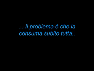... Il problema è che la consuma subito tutta.. 