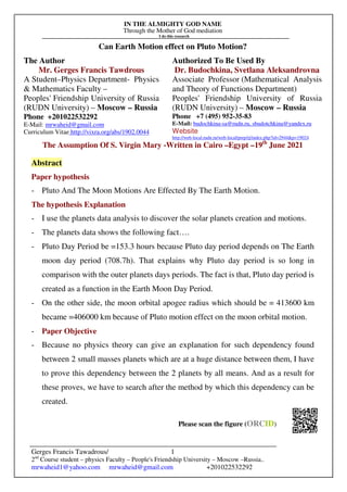 IN THE ALMIGHTY GOD NAME
Through the Mother of God mediation
I do this research
Gerges Francis Tawadrous/
2nd
Course student – physics Faculty – People's Friendship University – Moscow –Russia..
mrwaheid1@yahoo.com mrwaheid@gmail.com +201022532292
1
Can Earth Motion effect on Pluto Motion?
The Author Authorized To Be Used By
Mr. Gerges Francis Tawdrous
A Student–Physics Department- Physics
& Mathematics Faculty –
Peoples' Friendship University of Russia
(RUDN University) – Moscow – Russia
Dr. Budochkina, Svetlana Aleksandrovna
Associate Professor (Mathematical Analysis
and Theory of Functions Department)
Peoples' Friendship University of Russia
(RUDN University) – Moscow – Russia
Phone +201022532292
E-Mail: mrwaheid@gmail.com
Curriculum Vitae http://vixra.org/abs/1902.0044
Phone +7 (495) 952-35-83
E-Mail: budochkina-sa@rudn.ru, sbudotchkina@yandex.ru
Website
http://web-local.rudn.ru/web-local/prep/rj/index.php?id=2944&p=19024
The Assumption Of S. Virgin Mary -Written in Cairo –Egypt –19th
June 2021
Abstract
Paper hypothesis
- Pluto And The Moon Motions Are Effected By The Earth Motion.
The hypothesis Explanation
- I use the planets data analysis to discover the solar planets creation and motions.
- The planets data shows the following fact….
- Pluto Day Period be =153.3 hours because Pluto day period depends on The Earth
moon day period (708.7h). That explains why Pluto day period is so long in
comparison with the outer planets days periods. The fact is that, Pluto day period is
created as a function in the Earth Moon Day Period.
- On the other side, the moon orbital apogee radius which should be = 413600 km
became =406000 km because of Pluto motion effect on the moon orbital motion.
- Paper Objective
- Because no physics theory can give an explanation for such dependency found
between 2 small masses planets which are at a huge distance between them, I have
to prove this dependency between the 2 planets by all means. And as a result for
these proves, we have to search after the method by which this dependency can be
created.
Please scan the figure (ORCID)
 