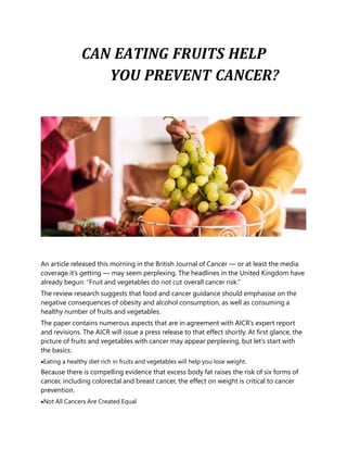 CAN EATING FRUITS HELP
YOU PREVENT CANCER?
An article released this morning in the British Journal of Cancer — or at least the media
coverage it’s getting — may seem perplexing. The headlines in the United Kingdom have
already begun: “Fruit and vegetables do not cut overall cancer risk.”
The review research suggests that food and cancer guidance should emphasise on the
negative consequences of obesity and alcohol consumption, as well as consuming a
healthy number of fruits and vegetables.
The paper contains numerous aspects that are in agreement with AICR’s expert report
and revisions. The AICR will issue a press release to that effect shortly. At first glance, the
picture of fruits and vegetables with cancer may appear perplexing, but let’s start with
the basics:
Eating a healthy diet rich in fruits and vegetables will help you lose weight.
Because there is compelling evidence that excess body fat raises the risk of six forms of
cancer, including colorectal and breast cancer, the effect on weight is critical to cancer
prevention.
Not All Cancers Are Created Equal
 