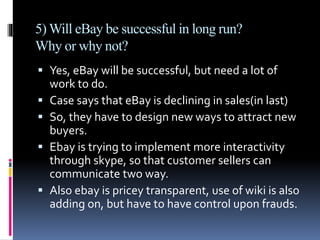 5) Will eBay be successful in long run? 
Why or why not? 
 Yes, eBay will be successful, but need a lot of 
work to do. 
 Case says that eBay is declining in sales(in last) 
 So, they have to design new ways to attract new 
buyers. 
 Ebay is trying to implement more interactivity 
through skype, so that customer sellers can 
communicate two way. 
 Also ebay is pricey transparent, use of wiki is also 
adding on, but have to have control upon frauds. 
 