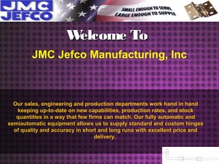 Welcome ToWelcome To
JMC Jefco Manufacturing, Inc
Our sales, engineering and production departments work hand in hand
keeping up-to-date on new capabilities, production rates, and stock
quantities in a way that few firms can match. Our fully automatic and
semiautomatic equipment allows us to supply standard and custom hinges
of quality and accuracy in short and long runs with excellent price and
delivery.
 