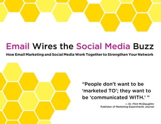 Email Wires the Social Media Buzz
How Email Marketing and Social Media Work Together to Strengthen Your Network




                                       “People don’t want to be
                                       ‘marketed TO’; they want to
                                       be ‘communicated WITH.’ ”
                                                                     — Dr. Flint McGlaughlin
                                                 Publisher of Marketing Experiments Journal



                                                                           PREVIOUS   NEXT     
 