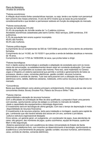 Plano de Marketing:
-Analise de ambiente

*Fatores econômicos:
A inflação atual mostra fortes características inerciais, ou seja, tende a se manter num percentual
bem próximo dos meses anteriores. O ano de 2012 mostra que as taxas de juros baixaram
consideravelmente e que tendem a permanecer estáveis em função da estagnação do mercado.

*Fatores socioculturais
Numero de habitantes 515.250
51,4% da população de Joinville recebe de 1 a 3 salários mínimos
Atividades econômicas cadastradas pelo bairro Centro: 4022 serviços, 2299 comércios, 516
autônomos.
5,3% da população tem ensino superior incompleto.
49,6% são homens.
50,4% são mulheres.

*Fatores político-legais
Cumprimento da Lei complementar de 555 de 13/07/2006 que proíbe o fumo dentro de ambientes
fechados.
Cumprimento da Lei 14.592, de 19 /10/2011 que proíbe a venda de bebidas alcoólicas a menores
de 18 anos.
Cumprimento da Lei 11705 de 19/06/2008, lei seca, que proíbe beber e dirigir.

*Fatores tecnológicos
Com o rápido avanço da tecnologia e aceitação e adaptação da sociedade para com os novos
meios de comunicação, os estabelecimentos devem estar em constante atualização. Com esse
rápido ajuste, as propensões ao sucesso são maiores. Para isso, será implantado no Caneco
Jogos e Choperia um sistema operacional que permite o controle e gerenciamento de todos os
processos, desde o caixa, comandas eletrônicas, gestão contábil, recursos humanos,
administrativo e controle de clientes. Tudo isso será possível com a utilização dos meios
eletrônicos como, tablets, telefones celulares, notebooks, entre outros recursos já disponíveis no
mercado.

*Concorrência
Bares que disponibilizam como atrativo principal o entretenimento. Entre eles pode-se citar como
concorrentes diretos: Bovary Snooker Pub, Palacio da Sinuca e Strike 7 Bar.

*Fatores internos
-disponibilidade e alocação de recursos humanos:
Com a dificuldade de contratação de Mao de obra qualificada, a proposta é fazer uma parceria
com escolas, oportunizando campo de estágio e a entrada no mercado de trabalho.
-idade e capacidade dos equipamentos e tecnologia disponíveis:
O investimento será em tecnologia de ultima geração. Com isso o tempo de depreciação é maior.
-disponibilidade de recursos financeiros:
O investimento é de recursos próprios, tanto para instalação e montagem, quanto para capital de
giro. Lembrando que não haverá retirada dos sócios em um ano, somente o pró labore.
-cultura e estrutura organizacional desejada:
Cinco sócios, um gerente geral, um subgerente, um coordenador de jogos, duas atendentes de
caixa, oito garçons, dez monitores de jogos, quatro cozinheiros, equipe de limpeza, quatro bar
Mem e três seguranças.
-Sistema operacional visto com acadêmicos da Udesc (Universidade do Estado de Santa
Catarina) em plataforma livre, com incentivo ao desenvolvimento á tecnologia, oportunizando os
acadêmicos a uma ferramenta de pesquisa. (gestão contábil, recursos humanos, administrativo,
caixa, controle de clientes, comanda eletrônica).
 