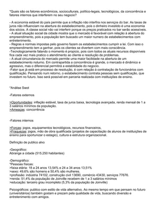 *Quais são os fatores econômicos, socioculturais, político-legais, tecnológicos, da concorrência e
fatores internos que interferem no seu negocio?

- A economia estável do país permite que a inflação não interfira nos serviços do bar. As taxas de
juros não influenciam na abertura do estabelecimento, pois o dinheiro investido é uma economia
dos sócios. A classe social não vai interferir porque os preços praticados no bar serão acessíveis.
- A atual situação social da cidade mostra que o mercado é favorável com relação à abertura do
empreendimento, pois a população tem buscado um maior numero de estabelecimentos com
entretenimento.
- Regras e normas impostas pelo governo fazem os estabelecimentos cumprir a lei. Com isso o
empreendimento tem a ganhar, pois os clientes se divertem com mais consciência.
-Tecnologicamente falando o momento é propicio, pois com todos os atuais recursos disponíveis
fica cada vez mais pratico o atendimento ao cliente e resolução de problemas.
- A atual circunstancia do mercado permite uma maior facilidade na abertura de um
estabelecimento noturno. Em contrapartida a concorrência é grande, o mercado é dinâmico e
agressivo, mas o diferencial permitirá a estabilidade do negocio.
-Fator que já está em processo de resolução, é com relação à contratação de funcionários com
qualificação. Pensando num retorno, o estabelecimento contrata pessoas sem qualificação, que
investem no futuro. Isso será possível em parceria realizada com instituições de ensino.


*Análise Swot

-Fatores externos

>Oportunidades: inflação estável, taxa de juros baixa, tecnologia avançada, renda mensal de 1 a
3 salários mínimos da população.
>Ameaças: concorrência


-Fatores internos

>Forças: jogos, equipamentos tecnológicos, recursos financeiros,
>Fraquezas: jogos, mão de obra qualificada (projetos de capacitação de alunos de instituições de
ensino para oportunizar o estagio), cultura e estrutura organizacional.

Definição de publico alvo

-Geográfico:
Abrange a cidade (515.250 habitantes)

-Demográfico:
*Pessoas físicas:
>faixa etária: 18 a 24 anos 13,54% e 24 a 34 anos 13,51%
>sexo: 49,6% são homens e 50,4% são mulheres.
>profissão: indústria 74102, construção civil 13690, comércio 43430, serviços 77676.
>renda: 51,4% da população de Joinville recebem de 1 a 3 salários mínimos
>educação: terceiro grau incompleto (5,3% da população de Joinville)

Psicográficos: publico com estilo de vida alternativo. Ao mesmo tempo em que pensam no futuro
(universitários) também gostam e prezam pela qualidade de vida, buscando diversão e
entretenimento com amigos.
 